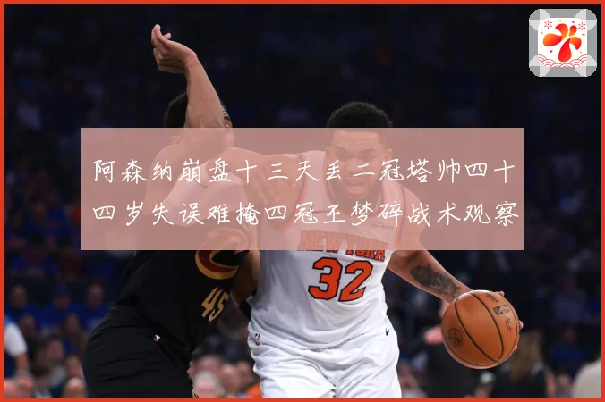 阿森纳崩盘十三天丢二冠塔帅四十四岁失误难掩四冠王梦碎战术观察-深度解析